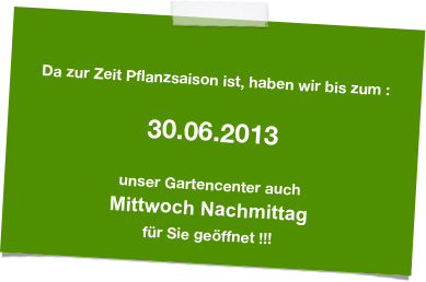 

Da zur Zeit Pflanzsaison ist, haben wir bis zum :

30.06.2013

unser Gartencenter auch 
Mittwoch Nachmittag 
für Sie geöffnet !!!