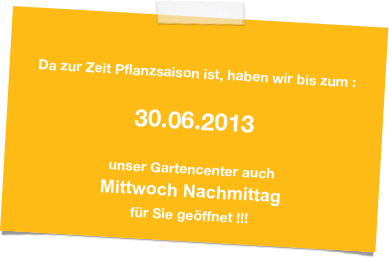 

Da zur Zeit Pflanzsaison ist, haben wir bis zum :

30.06.2013

unser Gartencenter auch 
Mittwoch Nachmittag 
für Sie geöffnet !!!
